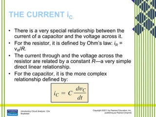 Introductory Circuit Analysis, 12/e
Boylestad
Copyright ©2011 by Pearson Education, Inc.
publishing as Pearson [imprint]
THE CURRENT iC
• There is a very special relationship between the
current of a capacitor and the voltage across it.
• For the resistor, it is defined by Ohm’s law: iR =
vR/R.
• The current through and the voltage across the
resistor are related by a constant R—a very simple
direct linear relationship.
• For the capacitor, it is the more complex
relationship defined by:
 