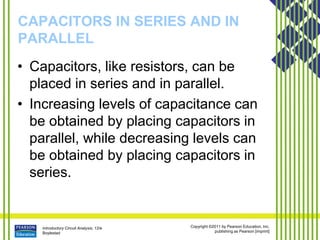 Introductory Circuit Analysis, 12/e
Boylestad
Copyright ©2011 by Pearson Education, Inc.
publishing as Pearson [imprint]
CAPACITORS IN SERIES AND IN
PARALLEL
• Capacitors, like resistors, can be
placed in series and in parallel.
• Increasing levels of capacitance can
be obtained by placing capacitors in
parallel, while decreasing levels can
be obtained by placing capacitors in
series.
 