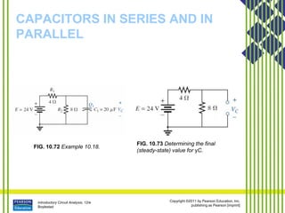 Introductory Circuit Analysis, 12/e
Boylestad
Copyright ©2011 by Pearson Education, Inc.
publishing as Pearson [imprint]
CAPACITORS IN SERIES AND IN
PARALLEL
FIG. 10.72 Example 10.18.
FIG. 10.73 Determining the final
(steady-state) value for yC.
 