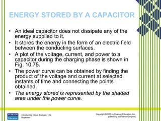Introductory Circuit Analysis, 12/e
Boylestad
Copyright ©2011 by Pearson Education, Inc.
publishing as Pearson [imprint]
ENERGY STORED BY A CAPACITOR
• An ideal capacitor does not dissipate any of the
energy supplied to it.
• It stores the energy in the form of an electric field
between the conducting surfaces.
• A plot of the voltage, current, and power to a
capacitor during the charging phase is shown in
Fig. 10.75.
• The power curve can be obtained by finding the
product of the voltage and current at selected
instants of time and connecting the points
obtained.
• The energy stored is represented by the shaded
area under the power curve.
 