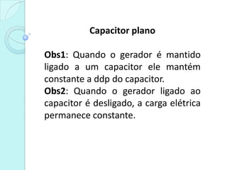 Capacitor plano

Obs1: Quando o gerador é mantido
ligado a um capacitor ele mantém
constante a ddp do capacitor.
Obs2: Quando o gerador ligado ao
capacitor é desligado, a carga elétrica
permanece constante.
 
