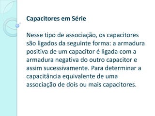 Capacitores em Série

Nesse tipo de associação, os capacitores
são ligados da seguinte forma: a armadura
positiva de um capacitor é ligada com a
armadura negativa do outro capacitor e
assim sucessivamente. Para determinar a
capacitância equivalente de uma
associação de dois ou mais capacitores.
 
