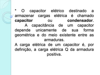 * O capacitor elétrico destinado a
armazenar cargas elétrica é chamado
capacitor         ou         condensador.
      A capacitância de um capacitor
depende unicamente de sua forma
geométrica e do meio existente entre as
                armaduras.
A carga elétrica de um capacitor é, por
definição, a carga elétrica Q da armadura
                 positiva.
 