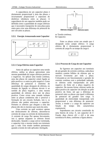 UFSM – Colégio Técnico Industrial                   Eletrotécnica                           2005

      A capacitância de um capacitor plano é
diretamente proporcional à área das placas e
inversamente proporcional a espessura do
dielétrico (distância entre as placas). A
capacitância de um capacitor também pode ser
definida como a quantidade de cargas elétricas
que é necessário transportar de uma placa para
outra para criar uma diferença de potencial de
um volt entre as placas.
                                                   a: Tensão contínua;
2.2.2. Energia Armazenada num Capacitor            b: Capacitor.

 Q                                                       Entre as placas existe um estado que é
                        Q.V Q 2 C.V 2              designado como campo elétrico. A carga
                     E=    =    =
                         2   2C   2                elétrica Q é diretamente proporcional à
                                                   corrente de carga I e ao tempo de carga t.

                                                                      Q =I.t
                     V

                                                   2.2.4. Processo de Carga de um Capacitor
2.2.3. Carga Elétrica num Capacitor
                                                         Se ligarmos um capacitor aos terminais
      Antes de aplicar ao capacitor uma tensão
                                                   de um gerador de corrente contínua, cada placa
elétrica, ambas as placas apresentam uma
                                                   metálica contém bilhões de elétrons que se
mesma quantidade de cargas elétricas positivas
                                                   movem livremente por toda a placa.
e negativas. Ao aplicar uma tensão contínua,
                                                   Colocando-se em funcionamento o gerador de
uma das placas do capacitor estará ligada ao
                                                   corrente contínua com a polaridade indicada,
pólo positivo e a outra ao pólo negativo. Como
                                                   os elétrons serão transportados do pólo
diferença de potencial é sinônimo de
                                                   negativo da fonte até a placa negativa do
quantidade de cargas desiguais de elétrons, no
                                                   capacitor. Da mesma forma, elétrons sairão da
instante da ligação os elétrons devem ir ao
                                                   placa positiva do capacitor em direção ao pólo
sentido da placa negativa, e uma mesma
                                                   positivo da fonte, até que a diferença de
quantidade de elétrons deve sair da placa
                                                   potencial entre as placas seja igual à diferença
positiva. Como existe uma camada isolante
                                                   de potencial do gerador sem carga. A
entre as placas condutoras não é possível a
                                                   quantidade de eletricidade transportada será
formação de um circuito fechado, isto é, os
                                                   proporcional a esta diferença de potencial.
elétrons não podem atravessar o capacitor.
                                                   Assim, a tensão e a carga do capacitor em
Portanto os elétrons que chegam a uma das
                                                   função     do    tempo     têm característica
placas não são os mesmos que saem da outra.
                                                   exponencial.
      Uma corrente na qual acontece apenas
                                                         Suponhamos um circuito constituído de
um deslocamento de elétrons, denomina-se
                                                   uma bateria de d.d.p. E, um capacitor de C
corrente de carga ou corrente de deslocamento.
                                                   Farads, duas chaves ch1 e ch2 e de uma
A corrente de carga flui apenas brevemente,
                                                   resistência R ohms, conforme a figura abaixo.
isto é, apenas enquanto os elétrons forem
deslocados. Quando a carga estiver terminada,
o capacitor tem a mesma tensão nos terminais
que a rede. Esta tensão também permanece
quando a tensão de rede aplicada é desligada.


                                 Prof. Marcos Daniel Zancan                                     37
 
