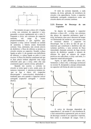UFSM – Colégio Técnico Industrial                    Eletrotécnica                              2005

                                                          O valor da corrente depende, a cada
                                                    instante, da d.d.p. aplicada, da resistência do
                                                    circuito e da capacitância. Assim, o capacitor
                                                    totalmente carregado comporta-se como um
                                                    circuito aberto em corrente contínua.

                                                    2.2.5. Processo de        Descarga     de     um
                                                           Capacitor
      No instante em que a chave ch1 é ligada,
                                                          Se depois de carregado o capacitor
a d.d.p. nos extremos do capacitor é zero,
                                                    abrirmos a chave ch1, a d.d.p. nos extremos
passando a crescer rapidamente até o valor E.
                                                    das placas do capacitor permanece igual à
Enquanto a d.d.p. nos extremos do capacitor
                                                    d.d.p. da bateria, mas com o decorrer do tempo
aumenta,       sua      carga      Q      cresce
                                                    vai diminuindo até anular-se, pois mesmo com
proporcionalmente, o que significa que,
                                                    os terminais abertos o capacitor irá
enquanto a d.d.p. estiver variando no sentido
                                                    descarregar. Isto se deve ao fato de que os
de aumentar, a bateria estará fornecendo
                                                    materiais que constituem o dielétrico não são
corrente. Esta, entretanto, não circula através
                                                    isolantes perfeitos, e uma corrente de fraca
do dielétrico: o fluxo de elétrons se produz no
                                                    intensidade chamada corrente de fuga circula
circuito externo ao capacitor, ficando a placa
                                                    através do dielétrico: quando o número de
ligada ao pólo (+) do gerador com deficiência
                                                    elétrons for igual ao número de cargas
de elétrons, e a placa ligada ao pólo (-) com
                                                    positivas em cada placa, a d.d.p. será nula, e o
excesso. O fluxo de elétrons continuará até que
                                                    capacitor estará descarregado.
as duas placas tenham adquirido uma carga
                                                          Agora, se após abrirmos a chave ch1,
suficiente para que a d.d.p. entre elas seja
                                                    fecharmos a chave ch2, a descarga acontecerá
exatamente igual e oposta à d.d.p. aplicada E.
                                                    no resistor R, dissipando a energia armazenada
      Quando isto ocorrer, a corrente no
                                                    no capacitor sob forma de calor no resistor.
circuito se torna igual a zero, sendo, pois, de
natureza transiente: é máxima no instante em
 que se liga a chave ch1 (capacitor
descarregado = curto-circuito), diminuindo e
tendendo para zero quando o capacitor estiver
carregado (capacitor carregado = circuito
aberto).




                                                          A curva de descarga dependerá da
                                                    capacitância C, da tensão E e da resistência R,
                                                    e terá característica exponencial, pois no início
                                                    da descarga a tensão E no capacitor é máxima,
                                                    bem como a circulação de cargas. Com o

                                  Prof. Marcos Daniel Zancan                                      38
 