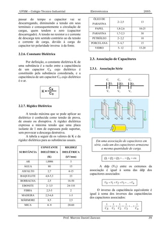 UFSM – Colégio Técnico Industrial                    Eletrotécnica                                     2005

passar do tempo o capacitor vai se                     ÓLEO DE
descarregando, diminuindo a tensão em seus                                  2- 2,5                13
                                                      PARAFINA
terminais e consequentemente a circulação de            PAPEL               1,8-2,6              10-25
cargas, quem tendem a zero (capacitor
descarregado). A tensão no resistor a e corrente      PARAFINA              1,7-2,3               30
de descarga tem sentido contrário ao da tensão        PETRÓLEO              2- 2,2                10
e corrente de carga, devido à carga do               PORCELANA              5- 6,7                15
capacitor ter polaridade inversa à da fonte.
                                                        VIDRO               5- 12                15-20

2.2.6. Constante Dielétrica
                                                    2.3. Associação de Capacitores
      Por definição, a constante dielétrica K de
uma substância é a razão entre a capacitância
de um capacitor CK cujo dielétrico é                2.3.1. Associação Série
constituído pela substância considerada, e a
capacitância de um capacitor CO cujo dielétrico
é o ar.                                                           C1        C2        C3
                                                                       Q1        Q2        Q3

                                                                  V1        V2        V3




2.2.7. Rigidez Dielétrica

      A tensão máxima que se pode aplicar ao
dielétrico é conhecida como tensão de prova,
de ensaio ou disruptiva. A rigidez dielétrica
expressa a máxima tensão que uma placa
isolante de 1 mm de espessura pode suportar,
sem provocar a descarga destrutiva.
      A tabela a seguir dá os valores de K e da
rigidez dielétrica para as substâncias usuais.          Em uma associação de capacitores em
                                                       série, cada um dos capacitores armazena
                 CONSTANTE         RIGIDEZ                   a mesma quantidade de carga.
SUBSTÂNCIA       DIELÉTRICA      DIELÉTRICA
                      (K)           (kV/mm)                     Q1 = Q2 = Q3 = ... = Qn = cte.
     AR             1,0006             3
    ÁGUA              80               15                  A ddp (VS) entre os extremos da
  ASFALTO             2,7             4-15          associação é igual à soma das ddp dos
                                                    capacitores associados:
 BAQUELITE          4,8-5,3            23
 BORRACHA             2,5             16-50
                                                                VS = V1 + V2 + V3 + ... + Vn
  EBONITE            2- 3,5          24-110
    FIBRA            2,5-5              2                O inverso da capacitância equivalente é
  MADEIRA           2,5-6,8            1-3
                                                    igual à soma dos inversos das capacitâncias
                                                    dos capacitores associados:
 MÁRMORE              8,5              2,5
    MICA              4- 8            20-60                      1   1   1   1          1
                                                                   =   +   +   + ... +
                                                                C S C1 C2 C3           Cn


                                  Prof. Marcos Daniel Zancan                                             39
 