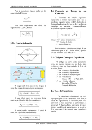 UFSM – Colégio Técnico Industrial                        Eletrotécnica                                2005

     Para n capacitores iguais, cada um de              2.4. Constante       de    Tempo         de    um
capacitância C, temos:                                       Capacitor

                            C                                 A constante de tempo capacitiva
                   CS =
                            n                           representa o tempo necessário para que a
                                                        tensão no capacitor atinja 63,21% da tensão da
                                                        fonte aplicada sobre ele. Isto se deve ao fato do
     Para dois capacitores em série, de                 capacitor se carregar exponencialmente
capacitâncias C1 e C2, temos:                           seguindo a seguinte equação:

                      C1.C2                                                             −t
              CS =
                     C1 + C2                                         Vc = Vf .(1 − e    RC
                                                                                             )

                                                        Onde: Vc = tensão no capacitor;
                                                              Vf = tensão da fonte;
2.3.2. Associação Paralelo                                    t = tempo de carga.

                      V1    C1                                Dizemos que a constante de tempo de um
                      Q1                                capacitor é igual a R.C assim sendo, quando
                                                        t = R.C teremos Vc = 0,6321 Vf.
                       V2   C2
                       Q2

                                                        2.5. Código de Cores para Capacitores
                       V3   C3
                      Q3
                                                                O código de cores para capacitores
                                                        segue os mesmo valores que os dados para
                                                        resistores, mas sua interpretação é feita da
                                                        seguinte forma:
                                                                1° cor = número significativo;
                                                                2° cor = número significativo;
                                                                3° cor = fator de multiplicação;
                                                                4° cor = tolerância;
                                                                       Branco 10% e Preto 20%
                                                                5° cor = tensão máxima;
                                                                       Vermelho 250 volts;
     A carga total desta associação é igual à                          Amarelo 400 volts.
soma das cargas dos capacitores associados:
                                                        2.6. Tipos de Capacitores
            Q p = Q1 + Q2 + Q3 + ... + Qn

                                                                  Os capacitores dividem-se em dois
     A ddp (Vp) entre os extremos desta                 tipos principias: fixos e ajustáveis. Nos fixos, o
associação é igual à ddp dos capacitores:               valor da capacitância é constante para cada
                                                        capacitor, e nos ajustáveis a capacitância é
            V p = V1 = V2 = V3 = ... = Vn               ajustável. A figura abaixo apresenta diversos
                                                        tipos e modelos de capacitores e a seguir é
                                                        feita uma descrição sumária dos capacitores
     A capacitância equivalente é igual à
                                                        usuais.
soma das capacitâncias associadas:

            C p = C1 + C2 + C3 + ... + Cn



                                      Prof. Marcos Daniel Zancan                                        40
 