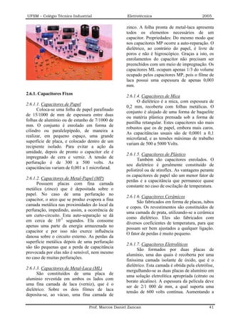 UFSM – Colégio Técnico Industrial                   Eletrotécnica                            2005

                                                   zinco. A folha pronta de metal-laca apresenta
                                                   todos os elementos necessários de um
                                                   capacitor. Propriedades: Do mesmo modo que
                                                   nos capacitores MP ocorre a auto-reparação. O
                                                   dielétrico, ao contrário do papel, é livre de
                                                   poros e não é higroscópico. Graças a isto, os
                                                   enrolamentos do capacitor não precisam ser
                                                   preenchidos com um meio de impregnação. Os
                                                   capacitores ML ocupam apenas 1/3 do volume
                                                   ocupado pelos capacitores MP, pois o filme de
                                                   laca possui uma espessura de apenas 0,003
                                                   mm.
2.6.1. Capacitores Fixos
                                                   2.6.1.4. Capacitores de Mica
                                                         O dielétrico é a mica, com espessura de
2.6.1.1. Capacitores de Papel
                                                   0,2 mm, recoberta com folhas metálicas. O
      Coloca-se uma folha de papel parafinado
                                                   conjunto é alojado de uma forma de baquelite
de 15/1000 de mm de espessura entre duas
                                                   ou matéria plástica prensada sob a forma de
folhas de alumínio ou de estanho de 7/1000 de
                                                   pastilha retangular. Estes capacitores são mais
mm. O conjunto é enrolado em forma de
                                                   robustos que os de papel, embora mais caros.
cilindro ou paralelepípedo, de maneira a
                                                   As capacitâncias usuais são de 0,0001 a 0,1
realizar, em pequeno espaço, uma grande
                                                   microfarad, e as tensões máximas de trabalho
superfície de placa, e colocado dentro de um
                                                   variam de 500 a 5000 Volts.
recipiente isolado. Para evitar a ação da
umidade, depois de pronto o capacitor ele é
                                                   2.6.1.5. Capacitores de Plástico
impregnado de cera e verniz. A tensão de
                                                         Também são capacitores enrolados. O
perfuração é de 300 a 500 volts. As
                                                   seu dielétrico é geralmente constituído de
capacitâncias variam de 0,001 a 1 microfarad.
                                                   polistirol ou de stiroflex. As vantagens perante
                                                   os capacitores de papel são um menor fator de
2.6.1.2. Capacitores de Metal-Papel (MP)
                                                   perdas e a capacitância que permanece quase
      Possuem placas com fina camada
                                                   constante no caso de oscilação de temperatura.
metálica (zinco) que é depositada sobre o
papel. No caso de uma perfuração no
                                                   2.6.1.6. Capacitores Cerâmicos
capacitor, o arco que se produz evapora a fina
                                                         São fabricados em forma de placas, tubos
camada metálica nas proximidades do local da
                                                   e copos. Os revestimentos são constituídos de
perfuração, impedindo, assim, a ocorrência de
                                                   uma camada de prata, utilizando-se a cerâmica
um curto-circuito. Esta auto-separação se dá
                                                   como dielétrico. Eles são fabricados com
em cerca de 10-5 segundos. Ela consome
                                                   diversos coeficientes de temperatura, para que
apenas uma parte da energia armazenada no
                                                   possam ser bem ajustados a qualquer ligação.
capacitor e por isso não exerce influência
                                                   O fator de perdas é muito pequeno.
danosa sobre o circuito externo. As perdas da
superfície metálica depois de uma perfuração
                                                   2.6.1.7. Capacitores Eletrolíticos
são tão pequenas que a perda de capacitância
                                                         São formados por duas placas de
provocada por elas não é sensível, nem mesmo
                                                   alumínio, uma das quais é recoberta por uma
no caso de muitas perfurações.
                                                   finíssima camada isolante de óxido, que é o
                                                   dielétrico. Esta camada é obtida pela eletrólise,
2.6.1.3. Capacitores de Metal-Laca (ML)
                                                   mergulhando-se as duas placas de alumínio em
      São constituídos de uma placa de
                                                   uma solução eletrolítica apropriada (citrato ou
alumínio revestida em ambos os lados com
                                                   borato alcalino). A espessura da película deve
uma fina camada de laca (verniz), que é o
                                                   ser de 2/1 000 de mm, a qual suporta uma
dielétrico. Sobre os dois filmes de laca
                                                   tensão de 600 volts contínua. Aumentando a
deposita-se, ao vácuo, uma fina camada de

                                 Prof. Marcos Daniel Zancan                                      41
 
