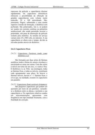 UFSM – Colégio Técnico Industrial                    Eletrotécnica   2005

espessura da película a capacitância diminui
rapidamente. Os capacitores eletrolíticos
oferecem a possibilidade de obtenção de
grandes capacitâncias com volume muito
reduzido, 20 a 100 microfarads. São,
entretanto, frágeis: submetidos a uma tensão
superior à tensão de formação, o dielétrico será
perfurado. São polarizados, isto é, só podem
ser usados em corrente contínua ou pulsatória
unidirecional, não sendo permitido inverter a
polaridade, sob pena de destruição da película
isolante pela eletrólise. As tensões de serviço
variam entre 25 a 500 volts, no máximo. A sua
capacitância se altera com o tempo, devido às
elevadas perdas através do dielétrico.


2.6.2. Capacitores Fixos

2.6.2.1. Capacitores Variáveis tendo como
         dielétrico o ar

      São formados por duas séries de lâminas
metálicas tendo a forma de setores circulares e
encaixando-se umas nas outras. Uma das séries
é móvel em torno de um eixo, e a outra é fixa.
O dielétrico é o ar. Pela sua montagem, todas
as lâminas fixas, e todas as móveis, constituem
cada agrupamento uma placa. Se houver n
lâminas móveis, haverá n + 1 lâminas fixas, e
vê-se que, na realidade, existem 2n capacitores
em paralelo.

2.6.2.2. Capacitores Semi-variáveis (trimmers)
      São pequenos capacitores que podem ser
ajustados por meio de um parafuso, variando-
se a distância entre as placas, e portanto a sua
capacitância a. Os capacitores rotativos usados
em telecomunicações apresentam com
freqüência este tipo instalado fixamente, com a
finalidade de correção.




                                  Prof. Marcos Daniel Zancan           42
 