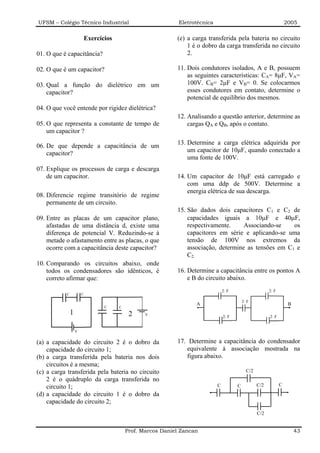 UFSM – Colégio Técnico Industrial                              Eletrotécnica                                        2005

                           Exercícios                         (e) a carga transferida pela bateria no circuito
                                                                  1 é o dobro da carga transferida no circuito
01. O que é capacitância?                                         2.

02. O que é um capacitor?                                     11. Dois condutores isolados, A e B, possuem
                                                                  as seguintes características: CA= 8µF, VA=
03. Qual a função do dielétrico em um                             100V. CB= 2µF e VB= 0. Se colocarmos
    capacitor?                                                    esses condutores em contato, determine o
                                                                  potencial de equilíbrio dos mesmos.
04. O que você entende por rigidez dielétrica?
                                                              12. Analisando a questão anterior, determine as
05. O que representa a constante de tempo de                      cargas QA e QB, após o contato.
    um capacitor ?
                                                              13. Determine a carga elétrica adquirida por
06. De que depende a capacitância de um
                                                                  um capacitor de 10µF, quando conectado a
    capacitor?
                                                                  uma fonte de 100V.
07. Explique os processos de carga e descarga
    de um capacitor.                                          14. Um capacitor de 10µF está carregado e
                                                                  com uma ddp de 500V. Determine a
                                                                  energia elétrica de sua descarga.
08. Diferencie regime transitório de regime
    permanente de um circuito.
                                                              15. São dados dois capacitores C1 e C2 de
09. Entre as placas de um capacitor plano,                        capacidades iguais a 10µF e 40µF,
    afastadas de uma distância d, existe uma                      respectivamente.     Associando-se    os
    diferença de potencial V. Reduzindo-se à                      capacitores em série e aplicando-se uma
    metade o afastamento entre as placas, o que                   tensão de 100V nos extremos da
    ocorre com a capacitância deste capacitor?                    associação, determine as tensões em C1 e
                                                                  C2.
10. Comparando os circuitos abaixo, onde
    todos os condensadores são idênticos, é                   16. Determine a capacitância entre os pontos A
    correto afirmar que:                                          e B do circuito abaixo.
                                                                                   2:F                    2:F
           C           C

                                                                                             2:F
                                                                     A                                               B
                                  C     C
               1                             2     V
                                                                                   2:F                    2:F


                   V


(a) a capacidade do circuito 2 é o dobro da                   17. Determine a capacitância do condensador
    capacidade do circuito 1;                                    equivalente à associação mostrada na
(b) a carga transferida pela bateria nos dois                    figura abaixo.
    circuitos é a mesma;
(c) a carga transferida pela bateria no circuito                                              C/2
    2 é o quádruplo da carga transferida no
    circuito 1;                                                                C         C          C/2         C
(d) a capacidade do circuito 1 é o dobro da
    capacidade do circuito 2;
                                                                                                    C/2


                                            Prof. Marcos Daniel Zancan                                                   43
 