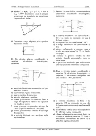 UFSM – Colégio Técnico Industrial                          Eletrotécnica                          2005


18. Sendo C1 = 6µF; C2 = 3µF; C3 = 3µF e                  21. Dado o circuito abaixo, e considerando os
    VAB = 300V, determine o valor da energia                  capacitores inicialmente descarregados,
    armazenada na associação de capacitores                   determine:
    esquematizada abaixo.

                      C1           C2
                                          B
                           C3


              A                                           a) a corrente instantânea nos capacitores C1,
                                                             C2 e na fonte, no momento em que é
                                                             fechada a chave;
19. Determine a carga adquirida pelo capacitor
                                                          b) a carga máxima nos capacitores C1 e C2;
    do circuito abaixo.
                                                          c) a energia armazenada nos capacitores C1 e
                                                             C2;
               1,5V             0,2F
                                                          d) esboce graficamente a corrente, carga e
                                                             tensão nos capacitores C1 e C2 em função
                                                             do tempo;
                                                          e) comente os gráficos obtidos no item
                                                             anterior fazendo comparações entre os
20. No circuito abaixo, considerando o
                                                             capacitores;
capacitor  inicialmente    descarregado,
                                                          f) o que ocorre no circuito após a abertura da
determine:
                                                             chave (capacitores totalmente carregados).


                                                          22. Dado o circuito abaixo, considerando o
                                                              capacitor C1 inicialmente descarregado e o
                                                              capacitor C2 inicialmente carregado e com
                                                              uma tensão de 100V, determine:




a) a corrente instantânea no momento em que
   é fechada a chave;
b) a corrente em regime permanente;
c) a carga máxima do capacitor;
d) a tensão máxima no capacitor;
e) esboce graficamente a corrente da fonte, a
   carga do capacitor e a tensão no capacitor             a) a corrente instantânea na fonte e no
   em função do tempo;                                       capacitor C2, no momento em que são
f) o que ocorre no circuito após a abertura da               fechadas concomitantemente as chaves ch1
   chave (capacitor totalmente carregado).                   e ch2;
g) esboce graficamente a corrente de descarga             b) a corrente na fonte e tensão nos capacitores
   do capacitor;                                             C1 e C2 em regime permanente;
h) a energia dissipada nos resistores após                c) esboce graficamente a corrente da fonte, e a
   aberta a chave.                                           corrente e tensão do capacitor C2 desde o
                                                             fechamento concomitante das chaves ch1 e
                                                             ch2 até o regime permanente;



                                        Prof. Marcos Daniel Zancan                                    44
 