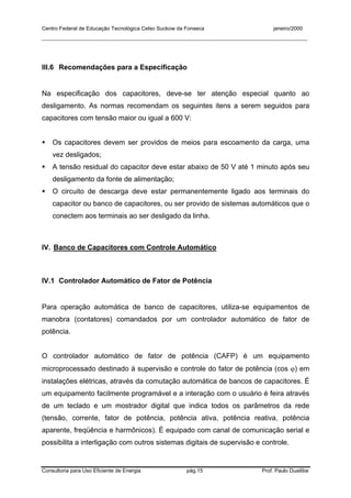 Centro Federal de Educação Tecnológica Celso Suckow da Fonseca janeiro/2000
__________________________________________________________________________________________
Consultoria para Uso Eficiente de Energia pág.15 Prof. Paulo Duailibe
III.6 Recomendações para a Especificação
Na especificação dos capacitores, deve-se ter atenção especial quanto ao
desligamento. As normas recomendam os seguintes itens a serem seguidos para
capacitores com tensão maior ou igual a 600 V:
Os capacitores devem ser providos de meios para escoamento da carga, uma
vez desligados;
A tensão residual do capacitor deve estar abaixo de 50 V até 1 minuto após seu
desligamento da fonte de alimentação;
O circuito de descarga deve estar permanentemente ligado aos terminais do
capacitor ou banco de capacitores, ou ser provido de sistemas automáticos que o
conectem aos terminais ao ser desligado da linha.
IV. Banco de Capacitores com Controle Automático
IV.1 Controlador Automático de Fator de Potência
Para operação automática de banco de capacitores, utiliza-se equipamentos de
manobra (contatores) comandados por um controlador automático de fator de
potência.
O controlador automático de fator de potência (CAFP) é um equipamento
microprocessado destinado à supervisão e controle do fator de potência (cos ϕ) em
instalações elétricas, através da comutação automática de bancos de capacitores. É
um equipamento facilmente programável e a interação com o usuário é feira através
de um teclado e um mostrador digital que indica todos os parâmetros da rede
(tensão, corrente, fator de potência, potência ativa, potência reativa, potência
aparente, freqüência e harmônicos). É equipado com canal de comunicação serial e
possibilita a interligação com outros sistemas digitais de supervisão e controle.
 