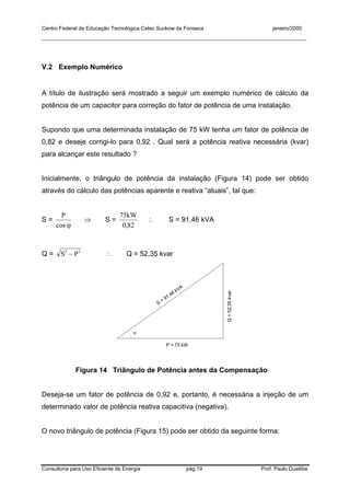 Centro Federal de Educação Tecnológica Celso Suckow da Fonseca janeiro/2000
__________________________________________________________________________________________
Consultoria para Uso Eficiente de Energia pág.19 Prof. Paulo Duailibe
V.2 Exemplo Numérico
A título de ilustração será mostrado a seguir um exemplo numérico de cálculo da
potência de um capacitor para correção do fator de potência de uma instalação.
Supondo que uma determinada instalação de 75 kW tenha um fator de potência de
0,82 e deseje corrigi-lo para 0,92 . Qual será a potência reativa necessária (kvar)
para alcançar este resultado ?
Inicialmente, o triângulo de potência da instalação (Figura 14) pode ser obtido
através do cálculo das potências aparente e reativa “atuais”, tal que:
S =
ϕcos
P
⇒ S =
820
75
,
kW
∴ S = 91,46 kVA
Q = 22
− PS ∴ Q = 52,35 kvar
P = 75 kW
Q=52,35kvar
S
= 91,46 kVA
ϕ
Figura 14 Triângulo de Potência antes da Compensação
Deseja-se um fator de potência de 0,92 e, portanto, é necessária a injeção de um
determinado valor de potência reativa capacitiva (negativa).
O novo triângulo de potência (Figura 15) pode ser obtido da seguinte forma:
 