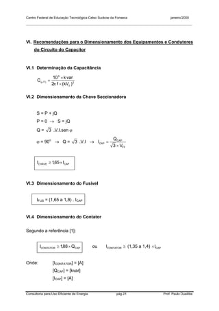 Centro Federal de Educação Tecnológica Celso Suckow da Fonseca janeiro/2000
__________________________________________________________________________________________
Consultoria para Uso Eficiente de Energia pág.21 Prof. Paulo Duailibe
VI. Recomendações para o Dimensionamento dos Equipamentos e Condutores
do Circuito do Capacitor
VI.1 Determinação da Capacitância
2
c
3
)F(
)kV(f2
vark10
C
×
×
=
π
µ
VI.2 Dimensionamento da Chave Seccionadora
S = P + jQ
P = 0 → S = jQ
Q = 3 .V.I.sen ϕ
ϕ = 90o
→ Q = 3 .V.I →
FF
CAP
CAP
V3
Q
I
×
=
CAPCHAVE I65,1I ×≥
VI.3 Dimensionamento do Fusível
IFUS = (1,65 a 1,8) . ICAP
VI.4 Dimensionamento do Contator
Segundo a referência [1]:
CAPCONTATOR Q88,1I ×≥ ou ≥CONTATORI (1,35 a 1,4) CAPI×
Onde: [ICONTATOR] = [A]
[QCAP] = [kvar]
[ICAP] = [A]
 