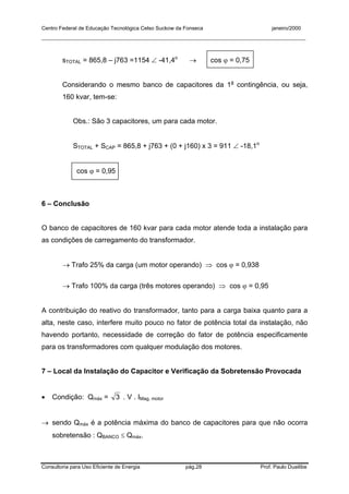 Centro Federal de Educação Tecnológica Celso Suckow da Fonseca janeiro/2000
__________________________________________________________________________________________
Consultoria para Uso Eficiente de Energia pág.28 Prof. Paulo Duailibe
sTOTAL = 865,8 – j763 =1154 ∠ -41,4o
→ cos ϕ = 0,75
Considerando o mesmo banco de capacitores da 1a
contingência, ou seja,
160 kvar, tem-se:
Obs.: São 3 capacitores, um para cada motor.
STOTAL + SCAP = 865,8 + j763 + (0 + j160) x 3 = 911 ∠ -18,1o
cos ϕ = 0,95
6 – Conclusão
O banco de capacitores de 160 kvar para cada motor atende toda a instalação para
as condições de carregamento do transformador.
→ Trafo 25% da carga (um motor operando) ⇒ cos ϕ = 0,938
→ Trafo 100% da carga (três motores operando) ⇒ cos ϕ = 0,95
A contribuição do reativo do transformador, tanto para a carga baixa quanto para a
alta, neste caso, interfere muito pouco no fator de potência total da instalação, não
havendo portanto, necessidade de correção do fator de potência especificamente
para os transformadores com qualquer modulação dos motores.
7 – Local da Instalação do Capacitor e Verificação da Sobretensão Provocada
• Condição: Qmáx = 3 . V . IMag, motor
→ sendo Qmáx é a potência máxima do banco de capacitores para que não ocorra
sobretensão : QBANCO ≤ Qmáx.
 