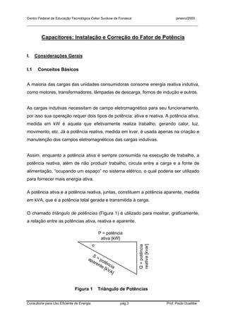 Centro Federal de Educação Tecnológica Celso Suckow da Fonseca janeiro/2000
__________________________________________________________________________________________
Consultoria para Uso Eficiente de Energia pág.3 Prof. Paulo Duailibe
Capacitores: Instalação e Correção do Fator de Potência
I. Considerações Gerais
I.1 Conceitos Básicos
A maioria das cargas das unidades consumidoras consome energia reativa indutiva,
como motores, transformadores, lâmpadas de descarga, fornos de indução e outros.
As cargas indutivas necessitam de campo eletromagnético para seu funcionamento,
por isso sua operação requer dois tipos de potência: ativa e reativa. A potência ativa,
medida em kW é aquela que efetivamente realiza trabalho, gerando calor, luz,
movimento, etc. Já a potência reativa, medida em kvar, é usada apenas na criação e
manutenção dos campos eletromagnéticos das cargas indutivas.
Assim, enquanto a potência ativa é sempre consumida na execução de trabalho, a
potência reativa, além de não produzir trabalho, circula entre a carga e a fonte de
alimentação, “ocupando um espaço” no sistema elétrico, o qual poderia ser utilizado
para fornecer mais energia ativa.
A potência ativa e a potência reativa, juntas, constituem a potência aparente, medida
em kVA, que é a potência total gerada e transmitida à carga.
O chamado triângulo de potências (Figura 1) é utilizado para mostrar, graficamente,
a relação entre as potências ativa, reativa e aparente.
P = potência
ativa [kW]
Q=potência
reativa[kvar]
S = potência
aparente [kVA]
ϕ
Figura 1 Triângulo de Potências
 