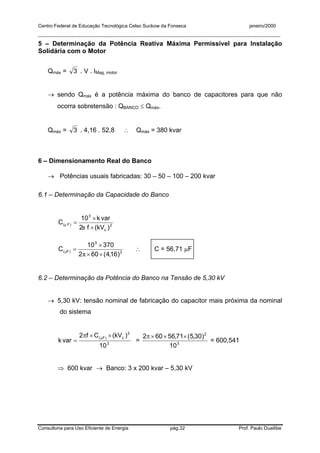 Centro Federal de Educação Tecnológica Celso Suckow da Fonseca janeiro/2000
__________________________________________________________________________________________
Consultoria para Uso Eficiente de Energia pág.32 Prof. Paulo Duailibe
5 – Determinação da Potência Reativa Máxima Permissível para Instalação
Solidária com o Motor
Qmáx = 3 . V . IMag, motor
→ sendo Qmáx é a potência máxima do banco de capacitores para que não
ocorra sobretensão : QBANCO ≤ Qmáx.
Qmáx = 3 . 4,16 . 52,8 ∴ Qmáx = 380 kvar
6 – Dimensionamento Real do Banco
→ Potências usuais fabricadas: 30 – 50 – 100 – 200 kvar
6.1 – Determinação da Capacidade do Banco
2
c
3
)F(
)kV(f2
vark10
C
×
×
=
π
µ
2
3
)F(
)16,4(602
37010
C
××
×
=
π
µ ∴ C = 56,71 µF
6.2 – Determinação da Potência do Banco na Tensão de 5,30 kV
→ 5,30 kV: tensão nominal de fabricação do capacitor mais próxima da nominal
do sistema
3
2
c)F(
10
)kV(Cf2
vark
××π
=
µ
= 3
2
10
)30,5(71,56602 ×××π
= 600,541
⇒ 600 kvar → Banco: 3 x 200 kvar – 5,30 kV
 