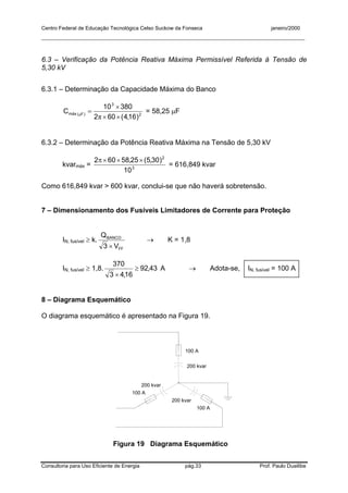 Centro Federal de Educação Tecnológica Celso Suckow da Fonseca janeiro/2000
__________________________________________________________________________________________
Consultoria para Uso Eficiente de Energia pág.33 Prof. Paulo Duailibe
6.3 – Verificação da Potência Reativa Máxima Permissível Referida à Tensão de
5,30 kV
6.3.1 – Determinação da Capacidade Máxima do Banco
2
3
)F(máx
)16,4(602
38010
C
××
×
=
π
µ
= 58,25 µF
6.3.2 – Determinação da Potência Reativa Máxima na Tensão de 5,30 kV
kvarmáx = 3
2
10
)30,5(25,58602 ×××π
= 616,849 kvar
Como 616,849 kvar > 600 kvar, conclui-se que não haverá sobretensão.
7 – Dimensionamento dos Fusíveis Limitadores de Corrente para Proteção
IN, fusível ≥ k.
FF
BANCO
V3
Q
×
→ K = 1,8
IN, fusível ≥ 1,8. 43,92
16,43
370
≥
×
A → Adota-se, IN, fusível = 100 A
8 – Diagrama Esquemático
O diagrama esquemático é apresentado na Figura 19.
100 A
100 A
100 A
200 kvar
200 kvar
200 kvar
Figura 19 Diagrama Esquemático
 