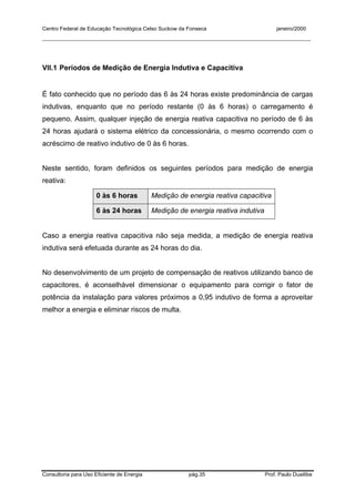 Centro Federal de Educação Tecnológica Celso Suckow da Fonseca janeiro/2000
__________________________________________________________________________________________
Consultoria para Uso Eficiente de Energia pág.35 Prof. Paulo Duailibe
VII.1 Períodos de Medição de Energia Indutiva e Capacitiva
É fato conhecido que no período das 6 às 24 horas existe predominância de cargas
indutivas, enquanto que no período restante (0 às 6 horas) o carregamento é
pequeno. Assim, qualquer injeção de energia reativa capacitiva no período de 6 às
24 horas ajudará o sistema elétrico da concessionária, o mesmo ocorrendo com o
acréscimo de reativo indutivo de 0 às 6 horas.
Neste sentido, foram definidos os seguintes períodos para medição de energia
reativa:
0 às 6 horas Medição de energia reativa capacitiva
6 às 24 horas Medição de energia reativa indutiva
Caso a energia reativa capacitiva não seja medida, a medição de energia reativa
indutiva será efetuada durante as 24 horas do dia.
No desenvolvimento de um projeto de compensação de reativos utilizando banco de
capacitores, é aconselhável dimensionar o equipamento para corrigir o fator de
potência da instalação para valores próximos a 0,95 indutivo de forma a aproveitar
melhor a energia e eliminar riscos de multa.
 