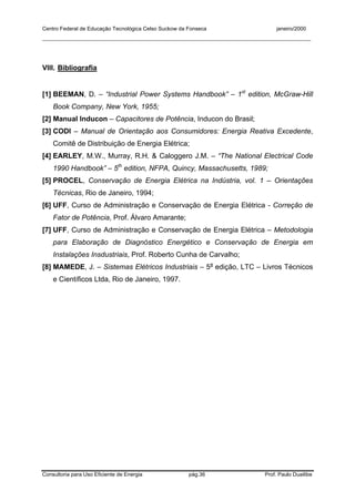 Centro Federal de Educação Tecnológica Celso Suckow da Fonseca janeiro/2000
__________________________________________________________________________________________
Consultoria para Uso Eficiente de Energia pág.36 Prof. Paulo Duailibe
VIII. Bibliografia
[1] BEEMAN, D. – “Industrial Power Systems Handbook” – 1st
edition, McGraw-Hill
Book Company, New York, 1955;
[2] Manual Inducon – Capacitores de Potência, Inducon do Brasil;
[3] CODI – Manual de Orientação aos Consumidores: Energia Reativa Excedente,
Comitê de Distribuição de Energia Elétrica;
[4] EARLEY, M.W., Murray, R.H. & Caloggero J.M. – “The National Electrical Code
1990 Handbook” – 5th
edition, NFPA, Quincy, Massachusetts, 1989;
[5] PROCEL, Conservação de Energia Elétrica na Indústria, vol. 1 – Orientações
Técnicas, Rio de Janeiro, 1994;
[6] UFF, Curso de Administração e Conservação de Energia Elétrica - Correção de
Fator de Potência, Prof. Álvaro Amarante;
[7] UFF, Curso de Administração e Conservação de Energia Elétrica – Metodologia
para Elaboração de Diagnóstico Energético e Conservação de Energia em
Instalações Insdustriais, Prof. Roberto Cunha de Carvalho;
[8] MAMEDE, J. – Sistemas Elétricos Industriais – 5a
edição, LTC – Livros Técnicos
e Científicos Ltda, Rio de Janeiro, 1997.
 