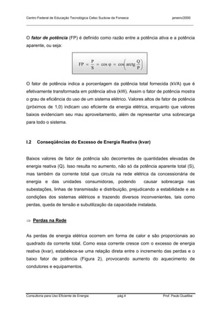 Centro Federal de Educação Tecnológica Celso Suckow da Fonseca janeiro/2000
__________________________________________________________________________________________
Consultoria para Uso Eficiente de Energia pág.4 Prof. Paulo Duailibe
O fator de potência (FP) é definido como razão entre a potência ativa e a potência
aparente, ou seja:






=ϕ==
P
Q
arctgcoscos
S
P
FP
O fator de potência indica a porcentagem da potência total fornecida (kVA) que é
efetivamente transformada em potência ativa (kW). Assim o fator de potência mostra
o grau de eficiência do uso de um sistema elétrico. Valores altos de fator de potência
(próximos de 1,0) indicam uso eficiente da energia elétrica, enquanto que valores
baixos evidenciam seu mau aproveitamento, além de representar uma sobrecarga
para todo o sistema.
I.2 Conseqüências do Excesso de Energia Reativa (kvar)
Baixos valores de fator de potência são decorrentes de quantidades elevadas de
energia reativa (Q). Isso resulta no aumento, não só da potência aparente total (S),
mas também da corrente total que circula na rede elétrica da concessionária de
energia e das unidades consumidoras, podendo causar sobrecarga nas
subestações, linhas de transmissão e distribuição, prejudicando a estabilidade e as
condições dos sistemas elétricos e trazendo diversos inconvenientes, tais como
perdas, queda de tensão e subutilização da capacidade instalada.
⇒ Perdas na Rede
As perdas de energia elétrica ocorrem em forma de calor e são proporcionais ao
quadrado da corrente total. Como essa corrente cresce com o excesso de energia
reativa (kvar), estabelece-se uma relação direta entre o incremento das perdas e o
baixo fator de potência (Figura 2), provocando aumento do aquecimento de
condutores e equipamentos.
 