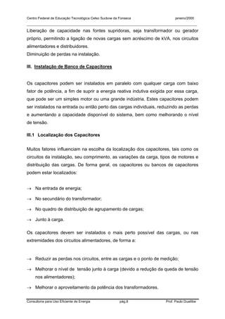 Centro Federal de Educação Tecnológica Celso Suckow da Fonseca janeiro/2000
__________________________________________________________________________________________
Consultoria para Uso Eficiente de Energia pág.8 Prof. Paulo Duailibe
Liberação de capacidade nas fontes supridoras, seja transformador ou gerador
próprio, permitindo a ligação de novas cargas sem acréscimo de kVA, nos circuitos
alimentadores e distribuidores.
Diminuição de perdas na instalação.
III. Instalação de Banco de Capacitores
Os capacitores podem ser instalados em paralelo com qualquer carga com baixo
fator de potência, a fim de suprir a energia reativa indutiva exigida por essa carga,
que pode ser um simples motor ou uma grande indústria. Estes capacitores podem
ser instalados na entrada ou então perto das cargas individuais, reduzindo as perdas
e aumentando a capacidade disponível do sistema, bem como melhorando o nível
de tensão.
III.1 Localização dos Capacitores
Muitos fatores influenciam na escolha da localização dos capacitores, tais como os
circuitos da instalação, seu comprimento, as variações da carga, tipos de motores e
distribuição das cargas. De forma geral, os capacitores ou bancos de capacitores
podem estar localizados:
→ Na entrada de energia;
→ No secundário do transformador;
→ No quadro de distribuição de agrupamento de cargas;
→ Junto à carga.
Os capacitores devem ser instalados o mais perto possível das cargas, ou nas
extremidades dos circuitos alimentadores, de forma a:
→ Reduzir as perdas nos circuitos, entre as cargas e o ponto de medição;
→ Melhorar o nível de tensão junto à carga (devido a redução da queda de tensão
nos alimentadores);
→ Melhorar o aproveitamento da potência dos transformadores.
 