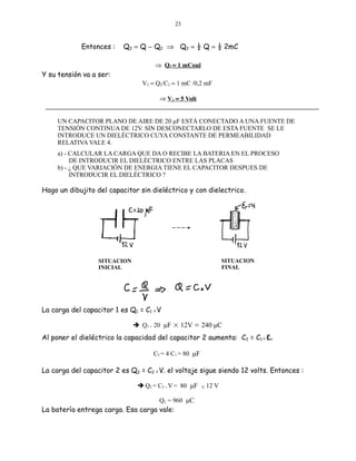 23

Entonces :

Q2 = Q − Q2 ⇒ Q2 = ½ Q = ½ 2mC
⇒ Q2 = 1 mCoul

Y su tensión va a ser:

V2 = Q2/C2 = 1 mC /0,2 mF
⇒ V2 = 5 Volt

UN CAPACITOR PLANO DE AIRE DE 20 μF ESTÁ CONECTADO A UNA FUENTE DE
TENSIÓN CONTINUA DE 12V. SIN DESCONECTARLO DE ESTA FUENTE SE LE
INTRODUCE UN DIELÉCTRICO CUYA CONSTANTE DE PERMEABILIDAD
RELATIVA VALE 4.
a) - CALCULAR LA CARGA QUE DA O RECIBE LA BATERIA EN EL PROCESO
DE INTRODUCIR EL DIELÉCTRICO ENTRE LAS PLACAS
b) - ¿ QUE VARIACIÓN DE ENERGIA TIENE EL CAPACITOR DESPUES DE
INTRODUCIR EL DIELÉCTRICO ?

Hago un dibujito del capacitor sin dieléctrico y con dielectrico.

SITUACION
FINAL

SITUACION
INICIAL

La carga del capacitor 1 es Q1 = C1 X V
 Q1 = 20 μF × 12V = 240 μC

Al poner el dieléctrico la capacidad del capacitor 2 aumenta: C2 = C1 X εr
C2 = 4 C1 = 80 μF

La carga del capacitor 2 es Q2 = C2 X V. el voltaje sigue siendo 12 volts. Entonces :
 Q2 = C2 V = 80 μF
X

Q2 = 960 μC

La batería entrega carga. Esa carga vale:

X

12 V

 