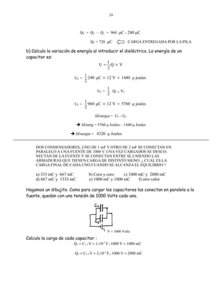 24

QE = Q2 – Q1 = 960 μC - 240 μC
QE = 720 μC

CARGA ENTREGADA POR LA PILA

b) Calculo la variación de energía al introducir el dieléctrico. La energía de un
capacitor es:
1
U= Q ×V
2
U0 =

1
240 μC × 12 V = 1440 μ joules
2
UF =

UF =

1
QF X VF
2

1
960 μC × 12 V = 5760 μ joules
2
ΔEnergia = UF - U0

 ΔEnerg = 5760 μ Joules – 1440 μ Joules
 ΔEnergia = 4320 μ Joules
DOS CONDENSADORES, UNO DE 1 mF Y OTRO DE 2 mF SE CONECTAN EN
PARALELO A UNA FUENTE DE 1000 V. UNA VEZ CARGADOS SE DESCONECTAN DE LA FUENTE Y SE CONECTAN ENTRE SÍ, UNIENDO LAS
ARMADURAS QUE TIENEN CARGA DE DISTINTO SIGNO. ¿ CUAL ES LA
CARGA FINAL DE CADA UNO CUANDO SE ALCANZA EL EQUILIBRIO ?

a) 333 mC y 667 mC
d) 667 mC y 1333 mC

b) Cero y cero
c) 1000 mC y 2000 mC
e) 1000 mC y 1000 mC
f) otro valor

Hagamos un dibujito. Como para cargar los capacitores los conectan en paralelo a la
fuente, quedan con una tensión de 1000 Volts cada uno.

V = 1000 Volts

Calculo la carga de cada capacitor :

Q1 = C1 x V = 1×10-3 F x 1000 V = 1000 mC
Q2 = C2 x V = 2×10-3 F x 1000 V = 2000 mC

 