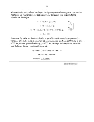25

Al conectarlos entre sí con las chapas de signos opuestos las cargas se reacomodan
hasta que las tensiones de los dos capacitores se igualen y ya no permitan la
circulación de cargas.
⇒ V1 = Q1/C1 = Q2/C2 = V2
⇒ Q1 = ( C1/C2 ) ⋅ Q2
⇒ Q1 = ( C1/C2 ) X Q2 = (1×10-3 F / 2×10-3 F) X Q2
⇒

Q1 = ½ Q2

O sea que Q1 debe ser la mitad de Q2, lo que sólo nos descarta la respuesta e)...
Pero por otro lado, como al conectar los condensadores uno tiene 2000 mC y el otro
1000 mC, al final quedarán sólo Qfinal = 1000 mC de carga neta repartida entre los
dos. Esto nos da una relación extra que es:
Qfinal = Q1 + Q2 = ½⋅Q2 + Q2 = 3/2 ⋅ Q2

⇒

Q2 = 2/3 ⋅ Qfinal = 667 mC
Y con esto Q1 = 333 mC
FIN CAPACITORES

 