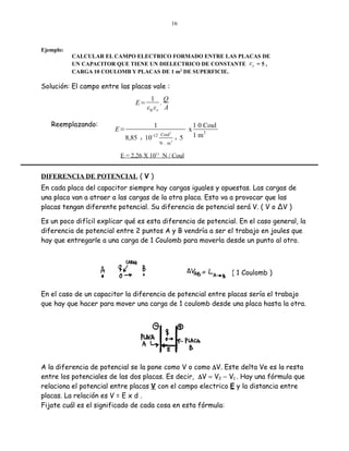 16

Ejemplo:
CALCULAR EL CAMPO ELECTRICO FORMADO ENTRE LAS PLACAS DE
UN CAPACITOR QUE TIENE UN DIELECTRICO DE CONSTANTE ε r = 5 ,
CARGA 10 COULOMB Y PLACAS DE 1 m2 DE SUPERFICIE.

Solución: El campo entre las placas vale :
E=

Reemplazando:

1 Q
.
ε0 εr A
1

E=
8,85

x

10-12

Coul

x

2

N . m2

x

5

1 0 Coul
2
1m

E = 2,26 X 1011 N / Coul

DIFERENCIA DE POTENCIAL ( V )
En cada placa del capacitor siempre hay cargas iguales y opuestas. Las cargas de
una placa van a atraer a las cargas de la otra placa. Esto va a provocar que las
placas tengan diferente potencial. Su diferencia de potencial será V. ( V o ΔV )
Es un poco difícil explicar qué es esta diferencia de potencial. En el caso general, la
diferencia de potencial entre 2 puntos A y B vendría a ser el trabajo en joules que
hay que entregarle a una carga de 1 Coulomb para moverla desde un punto al otro.

( 1 Coulomb )
En el caso de un capacitor la diferencia de potencial entre placas sería el trabajo
que hay que hacer para mover una carga de 1 coulomb desde una placa hasta la otra.

A la diferencia de potencial se la pone como V o como ∆V. Este delta Ve es la resta
entre los potenciales de las dos placas. Es decir, ∆V = V2 − V1 . Hay una fórmula que
relaciona el potencial entre placas V con el campo electrico E y la distancia entre
placas. La relación es V = E x d .
Fijate cuál es el significado de cada cosa en esta fórmula:

 