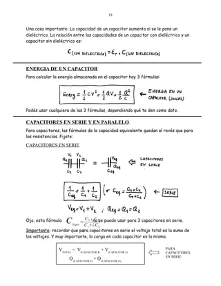 18

Una cosa importante: La capacidad de un capacitor aumenta si se le pone un
dieléctrico. La relación entre las capacidades de un capacitor con dieléctrico y un
capacitor sin dieléctrico es:

ENERGIA DE UN CAPACITOR
Para calcular la energía almacenada en el capacitor hay 3 fórmulas:

Podés usar cualquiera de las 3 fórmulas, dependiendo qué te den como dato.

CAPACITORES EN SERIE Y EN PARALELO.
Para capacitores, las fórmulas de la capacidad equivalente quedan al revés que para
las resistencias. Fijate:

CAPACITORES EN SERIE

C

C 1 x no 2se puede usar para 3 capacitores en serie.
C
Equiv
C 1 ¿ C 2
Importante: recordar que para capacitores en serie el voltaje total es la suma de
¿
los voltajes. Y muy importante, la carga en cada capacitor es la misma.

Ojo, esta fórmula

=

VTOTAL = V(CAPACITOR 1) + V(CAPACITOR 2 )
Q (CAPACITOR 1) = Q (CAPACITOR 2 )

PARA
CAPACITORES
EN SERIE

 