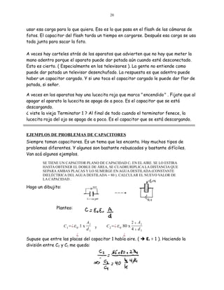 20

usar esa carga para lo que quiera. Eso es lo que pasa en el flash de las cámaras de
fotos. El capacitor del flash tarda un tiempo en cargarse. Después esa carga se usa
toda junta para sacar la foto.
A veces hay carteles atrás de los aparatos que advierten que no hay que meter la
mano adentro porque el aparato puede dar patada aún cuando esté desconectado.
Esto es cierto. ( Especialmente en los televisores ). La gente no entiende como
puede dar patada un televisor desenchufado. La respuesta es que adentro puede
haber un capacitor cargado. Y si uno toca el capacitor cargado le puede dar flor de
patada, si señor.
A veces en los aparatos hay una lucecita roja que marca " encendido " . Fijate que al
apagar el aparato la lucecita se apaga de a poco. Es el capacitor que se está
descargando.
¿ viste la vieja Terminator 1 ? Al final de todo cuando el terminator fenece, la
lucecita roja del ojo se apaga de a poco. Es el capacitor que se está descargando.
EJEMPLOS DE PROBLEMAS DE CAPACITORES
Siempre toman capacitores. Es un tema que les encanta. Hay muchos tipos de
problemas diferentes. Y algunos son bastante rebuscados y bastante difíciles.
Van acá algunos ejemplos.
SE TIENE UN CAPACITOR PLANO DE CAPACIDAD C1 EN EL AIRE. SE LO ESTIRA
HASTA OBTENER EL DOBLE DE ÁREA, SE CUADRURIPLICA LA DISTANCIA QUE
SEPARA AMBAS PLACAS Y LO SUMERGE EN AGUA DESTILADA (CONSTANTE
DIELÉCTRICA DEL AGUA DESTILADA = 80 ). CALCULAR EL NUEVO VALOR DE
LA CAPACIDAD .

Hago un dibujito:

Planteo:

C 1 =¿ ε 0 . 1 x

A1

d1

y

C 2 =¿ ε 0 . 80 x

A1
4 x d1
2

x

¿
¿
Supuse que entre las placas del capacitor 1 había aire. (  εr = 1 ). Haciendo la
división entre C2 y C1 me queda:

 
