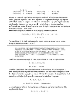 22

Q1< Q3< Q2
c) V1=V2=V3 y
Q1>Q3>Q2
e) V1=V2=V3 y
Q1=Q2=Q3

d)V1>V3>V2
f) V1>V3>V2

y
y

Q1> Q3 >Q2
Q1=Q2=Q3

Cuando se conectan capacitores descargados en serie, todos quedan con la misma
carga, ya que si la primer placa de la izquierda se carga con una carga +Q, la placa
enfrentada a esta se cargará por inducción con una carga −Q. Esto deja la placa del
condensador siguiente con una carga +Q y esta induce de nuevo en su placa
enfrentada una carga −Q, y así hasta terminar la serie todos se cargan con la misma
cantidad de carga... (Q1=Q2=Q3)
Entonces la respuesta está entre las a), e) y f). Pero nos dicen que
C1 > C3 > C2 ⇔ Q/V1 > Q/V3 > Q/V2 ⇔ 1/V1 > 1/V3 > 1/V2
⇒ V1 < V3 < V2

Ya que al invertir la las fracciones se los signos mayor se convierten en menor.
Luego la respuesta correcta es la a).
UN CAPACITOR INICIALMENTE DESCARGADO SE CONECTA A UNA PILA Y
ADQUIERE UNA CARGA DE 2 mC Y UNA DIFERENCIA DE POTENCIAL ENTRE
SUS PLACAS DE 10 V. SE DESCONECTA LA PILA Y SE CONECTAN LOS
EXTREMOS DEL CAPACITOR CON LOS DE OTRO IDÉNTICO, PERO
DESCARGADO. ¿ CUAL SERÁ LA TENSIÓN Y LA CARGA EN ESTE ÚLTIMO
CAPACITOR ?

Si el coso adquiere una carga de 2 mC y una tensión de 10 V, su capacidad es:
C = Q/V = 2×10-3 Coul/10V
 C = 2×10 -4 F = 0,2 mF

Ahora lo conectamos con otro capacitor de 20 milifaradios. ¿ Qué va a pasar ?
Rta: las cargas van a empezar a distribuirse hasta que la diferencia de potencial en
los 2 capacitores sea igual, con lo que se detiene el movimiento de cargas. llamo C1 al
capacitor original y C2 al nuevo. Entonces en el estado final tenemos :
V1 = Q1 /C1 = Q2/C2 = V2
⇒

Q1 = (C1/C2) ⋅ Q2 = Q2 ( Porque C1 = C2 )

Además la carga total en el circuito va a ser la carga que tenía inicialmente el C1,
que llamo Q. O sea,
Q = Q1 + Q2 ⇒ Q 2 = Q − Q1

 
