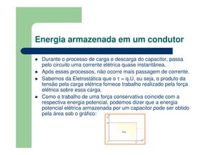 Energia armazenada em um condutor
Durante o processo de carga e descarga do capacitor, passa
pelo circuito uma corrente elétrica quase instantânea.
Após esses processos, não ocorre mais passagem de corrente.
Sabemos da Eletrostática que o τ = q.U, ou seja, o produto da
tensão pela carga elétrica fornece trabalho realizado pela força
elétrica sobre essa carga.
Como o trabalho de uma força conservativa coincide com a
respectiva energia potencial, podemos dizer que a energia
potencial elétrica armazenada por um capacitor pode ser obtido
pela área sob o gráfico:
 