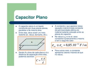 Capacitor Plano
O capacitor plano é um bipolo
constituído por duas placas planas,
paralelas e de mesma área.
Entre elas, deve existir um meio
isolante (ar, vácuo, borracha, etc.).
Sendo A a área de cada placa e d a
distância de separação entre elas,
podemos escrever:
A constante ε que aparece nessa
equação é denominada constante
de permissividade elétrica do
material isolante colocado entre as
placas do capacitor.
No vácuo (εo) e no ar, essa
constante é praticamente a mesma
e tem o seguinte valor:
Para outros meio, a constante
apresenta valores maiores do que
no vácuo.
d
A
C
.ε
=
mFoar /10.85,8 12−
=≅ εε
 