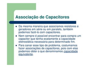 Associação de Capacitores
Da mesma maneira que associamos resistores e
geradores em série ou em paralelo, também
podemos fazê-lo com capacitores.
Nem sempre é possível encontrar para compra um
capacitor que tenha exatamente a capacidade
eletrostática necessária para determinado fim.
Para sanar esse tipo de problema, costumamos
fazer associações de capacitores, pois com elas
podemos obter o que denominamos capacidade
equivalente.
 