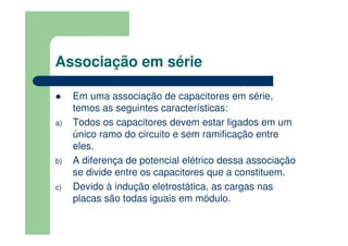 Associação em série
Em uma associação de capacitores em série,
temos as seguintes características:
a) Todos os capacitores devem estar ligados em um
único ramo do circuito e sem ramificação entre
eles.
b) A diferença de potencial elétrico dessa associação
se divide entre os capacitores que a constituem.
c) Devido à indução eletrostática, as cargas nas
placas são todas iguais em módulo.
 