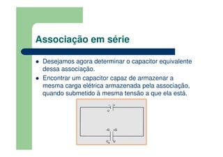 Associação em série
Desejamos agora determinar o capacitor equivalente
dessa associação.
Encontrar um capacitor capaz de armazenar a
mesma carga elétrica armazenada pela associação,
quando submetido à mesma tensão a que ela está.
 
