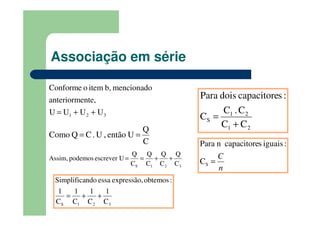 Associação em série
321 UUUU
nte,anteriorme
mencionadob,itemoConforme
++=
C
Q
Uentão,U.CQComo ==
321S C
Q
C
Q
C
Q
C
Q
escrever UpodemosAssim, ++==
321S C
1
C
1
C
1
C
1
:obtemosexpressão,essandoSimplifica
++=
21
21
S
CC
C.C
C
:scapacitoredoisPara
+
=
n
C
=SC
:iguaisscapacitorenPara
 