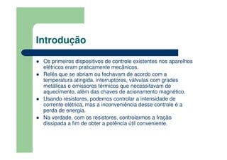 Introdução
Os primeiros dispositivos de controle existentes nos aparelhos
elétricos eram praticamente mecânicos.
Relês que se abriam ou fechavam de acordo com a
temperatura atingida, interruptores, válvulas com grades
metálicas e emissores térmicos que necessitavam de
aquecimento, além das chaves de acionamento magnético.
Usando resistores, podemos controlar a intensidade de
corrente elétrica, mas a inconveniência desse controle é a
perda de energia.
Na verdade, com os resistores, controlarmos a fração
dissipada a fim de obter a potência útil conveniente.
 