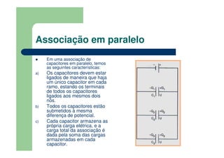 Associação em paralelo
Em uma associação de
capacitores em paralelo, temos
as seguintes características:
a) Os capacitores devem estar
ligados de maneira que haja
um único capacitor em cada
ramo, estando os terminais
de todos os capacitores
ligados aos mesmos dois
nós.
b) Todos os capacitores estão
submetidos à mesma
diferença de potencial.
c) Cada capacitor armazena as
própria carga elétrica, e a
carga total da associação é
dada pela soma das cargas
armazenadas em cada
capacitor.
 