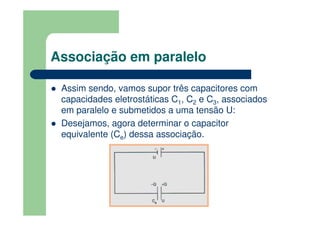Associação em paralelo
Assim sendo, vamos supor três capacitores com
capacidades eletrostáticas C1, C2 e C3, associados
em paralelo e submetidos a uma tensão U:
Desejamos, agora determinar o capacitor
equivalente (Ce) dessa associação.
 