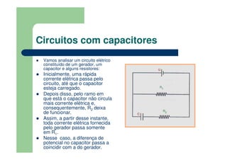 Circuitos com capacitores
Vamos analisar um circuito elétrico
constituído de um gerador, um
capacitor e alguns resistores:
Inicialmente, uma rápida
corrente elétrica passa pelo
circuito, até que o capacitor
esteja carregado.
Depois disso, pelo ramo em
que está o capacitor não circula
mais corrente elétrica e,
consequentemente, R2 deixa
de funcionar.
Assim, a partir desse instante,
toda corrente elétrica fornecida
pelo gerador passa somente
em R1.
Nesse caso, a diferença de
potencial no capacitor passa a
coincidir com a do gerador.
 