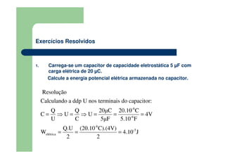 Exercícios Resolvidos
1. Carrega-se um capacitor de capacidade eletrostática 5 µF com
carga elétrica de 20 µC.
Calcule a energia potencial elétrica armazenada no capacitor.
-6
-5
el
-6
-
étrica
6
Resolução
Q Q 20µC 20.10 C
C U U 4V
U C 5µF 5.10
Calculando a ddp U nos terminais do capacitor:
Q.U (20.10 C).(4V)
W
F
4.10 J
2 2
= ⇒ =
= =
⇒ =
=
= =
 