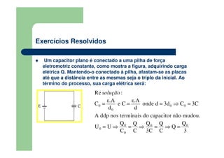 Exercícios Resolvidos
Um capacitor plano é conectado a uma pilha de força
eletromotriz constante, como mostra a figura, adquirindo carga
elétrica Q. Mantendo-o conectado à pilha, afastam-se as placas
até que a distância entre as mesmas seja o triplo da inicial. Ao
término do processo, sua carga elétrica será:
0 0 0
0
0 0 0
0
0
Re :
A ddp nos terminais do capacitor não m
ε.A ε.A
C e C onde d 3d C 3C
d
udou
d
Q Q QQ Q
U U Q
C C 3
.
C C 3
solução
= = = ⇒ =
= ⇒ = ⇒ = ⇒ =
 