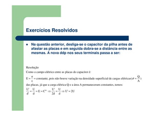 Exercícios Resolvidos
Na questão anterior, desliga-se o capacitor da pilha antes de
afastar as placas e em seguida dobra-se a distância entre as
mesmas. A nova ddp nos seus terminais passa a ser:
Resolução
σ Q
E constante, pois não houve variação na densidade superficial de cargas elétr
Como o campo elétrico entre as placas do capacitor é:
das placas, já que a carga elétrica Q e a ár
icas( )
ε
e
A
σ= = =
te.
a A permaneceram constantes, temos
U' U U' U
E C U' 2U
d' 2d d
:
d
= = = ⇒ = ⇒ =
 