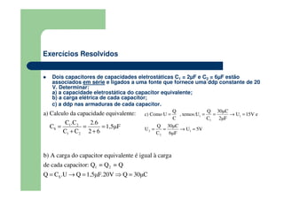 Exercícios Resolvidos
Dois capacitores de capacidades eletrostáticas C1 = 2µF e C2 = 6µF estão
associados em série e ligados a uma fonte que fornece uma ddp constante de 20
V. Determinar:
a) a capacidade eletrostática do capacitor equivalente;
b) a carga elétrica de cada capacitor;
c) a ddp nas armaduras de cada capacitor.
1 2
S
1 2
a) Calculo da capacidade equivalente:
C .C 2.6
C 1,5µF
C C 2 6
= = =
+ +
1 2
S
b) A carga do capacitor equivalente é igual à carga
de cada capacitor: Q = Q = Q
Q C .U Q 1,5µF.20V Q 30µC= → = ⇒ =
1 1
1
2 1
2
Q Q 30µC
c) Como U , temos:U U 15V e
C C 2µF
Q 30µC
U U 5V
C 6µF
= = = → =
= = → =
 