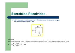 03. Dado o circuito, o valor da força eletromotriz E do gerador, estando o capacitor carregado
com uma carga elétrica de 10µC, vale:
Sendo um circuito RC-série, a ddp nos terminais do capacitor é igual à força eletromotriz do gerador, assim:
Q 10µC
E U E 50V
C 0,2
R
µ
esoluçã
F
o
= = = → =
Exercícios Resolvidos
 