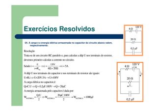 04. A carga e a energia elétrica armazenada no capacitor do circuito abaixo valem,
respectivamente:
eq
120V
Trata-se de umcircuito RC-paralelo e, para calcular a ddp Unos terminais do resistor,
dev
Resolução
Sendo
emos prime
i i i 5A
r
iro calcular a corrente no circuito.
Addp Unos terminai
4 20
s
+R
ε
= ⇒ = → =
Ω+ Ω
ELÉTRICA ELÉTRI
do capacitor e nos terminais do resistor são iguais:
Acarga elétrica no capacitor,é:
Aenergia armazenada pelo capacitor é
U=R.i U=20V.5A U=100V
Q=C.U Q 0,2µF.100V Q 20µC
Q.U
W
dada po
W
r:
2
⇒ →
⇒ = → =
= ⇒ CA ELÉTRICA
20µC.100V
W 1000µJ
2
= → =
Exercícios Resolvidos
 