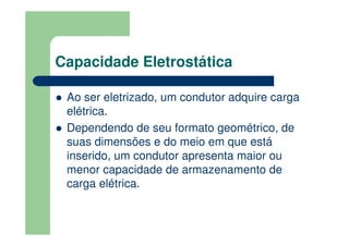Capacidade Eletrostática
Ao ser eletrizado, um condutor adquire carga
elétrica.
Dependendo de seu formato geométrico, de
suas dimensões e do meio em que está
inserido, um condutor apresenta maior ou
menor capacidade de armazenamento de
carga elétrica.
 